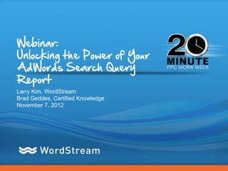 Webinar:
Unlocking the Power of Your
AdWords Search Query
Report
Larry Kim, WordStream
Brad Geddes, Certified Knowledge
November 7, 2012




                                   CONFIDENTIAL – DO NOT DISTRIBUTE   1
 