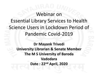 Webinar on
Essential Library Services to Health
Science Users in Lockdown Period of
Pandemic Covid-2019
Dr Mayank Trivedi
University Librarian & Senate Member
The M S University of Baroda
Vadodara
Date : 22nd April, 2020
 