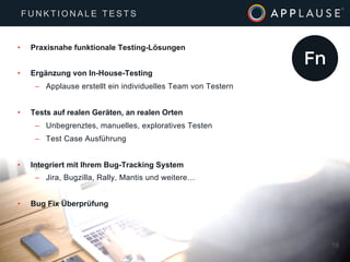 |
•  Praxisnahe funktionale Testing-Lösungen
•  Ergänzung von In-House-Testing
–  Applause erstellt ein individuelles Team von Testern
•  Tests auf realen Geräten, an realen Orten
–  Unbegrenztes, manuelles, exploratives Testen
–  Test Case Ausführung
•  Integriert mit Ihrem Bug-Tracking System
–  Jira, Bugzilla, Rally, Mantis und weitere…
•  Bug Fix Überprüfung
18
F U N K T I O N A L E T E S T S
 