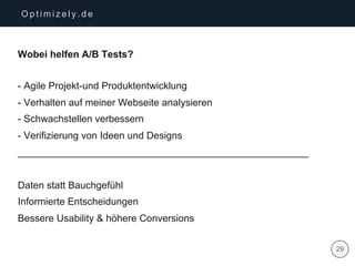 | 29
O p t i m i z e l y . d e
Wobei helfen A/B Tests?
- Agile Projekt-und Produktentwicklung
- Verhalten auf meiner Webseite analysieren
- Schwachstellen verbessern
- Verifizierung von Ideen und Designs
_____________________________________________________
Daten statt Bauchgefühl
Informierte Entscheidungen
Bessere Usability & höhere Conversions
 