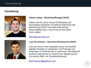 | 3
V o r s t e l l u n g
Vorstellung
Fabian Liebig – Marketing Manager DACH
Fabian hat sich schon immer für Marketing und
Psychologie interessiert. Er leitet bei Optimizely das
Marketing für DACH und zeigt Unternehmen
leidenschaftlich gern, warum sie auf ihre Daten
hören sollten.
fabian@optimizely.com
Lars Tannhäuser – Business Development DACH
Lars war schon immer begeistert davon, die Qualität
digitaler Produkte zu verbessern und Prozesse und
Leistungen im Unternehmen zu optimieren. Bei Applause
berät er Unternehmen zu Themen wie ‘Steigerung der
Conversion Rate’ und ‘Qualitätssicherung’.
lltannhaeuser@applause.com
 