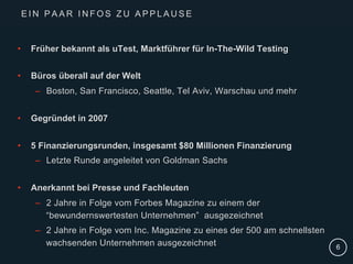 |
•  Früher bekannt als uTest, Marktführer für In-The-Wild Testing
•  Büros überall auf der Welt
–  Boston, San Francisco, Seattle, Tel Aviv, Warschau und mehr
•  Gegründet in 2007
•  5 Finanzierungsrunden, insgesamt $80 Millionen Finanzierung
–  Letzte Runde angeleitet von Goldman Sachs
•  Anerkannt bei Presse und Fachleuten
–  2 Jahre in Folge vom Forbes Magazine zu einem der
“bewundernswertesten Unternehmen” ausgezeichnet
–  2 Jahre in Folge vom Inc. Magazine zu eines der 500 am schnellsten
wachsenden Unternehmen ausgezeichnet 6
E I N P A A R I N F O S Z U A P P L A U S E
 