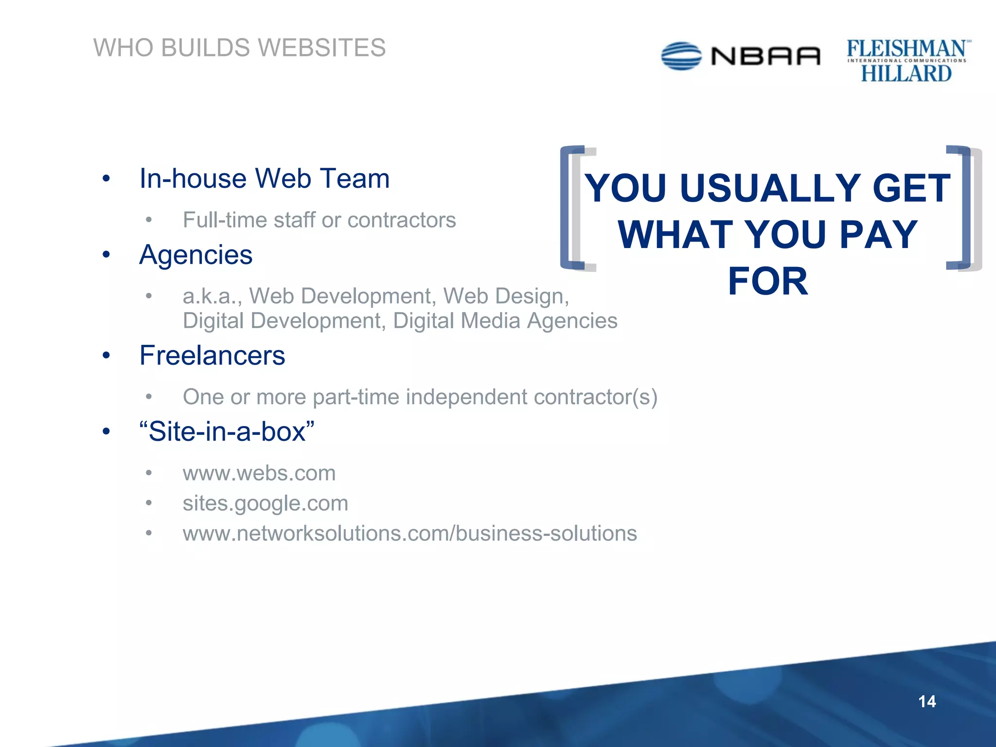 In-house Web Team Full-time staff or contractors Agencies a.k.a., Web Development, Web Design,  Digital Development, Digital Media Agencies Freelancers One or more part-time independent contractor(s)  “ Site-in-a-box” www.webs.com sites.google.com www.networksolutions.com/business-solutions WHO BUILDS WEBSITES YOU USUALLY GET WHAT YOU PAY FOR 