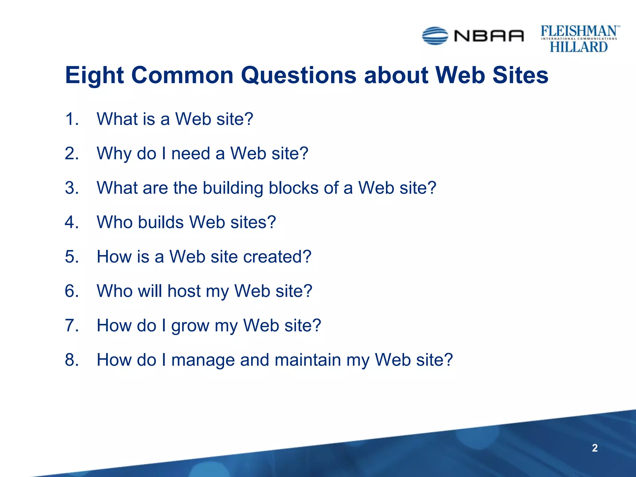 What is a Web site? Why do I need a Web site? What are the building blocks of a Web site? Who builds Web sites? How is a Web site created? Who will host my Web site? How do I grow my Web site? How do I manage and maintain my Web site? Eight Common Questions about Web Sites 