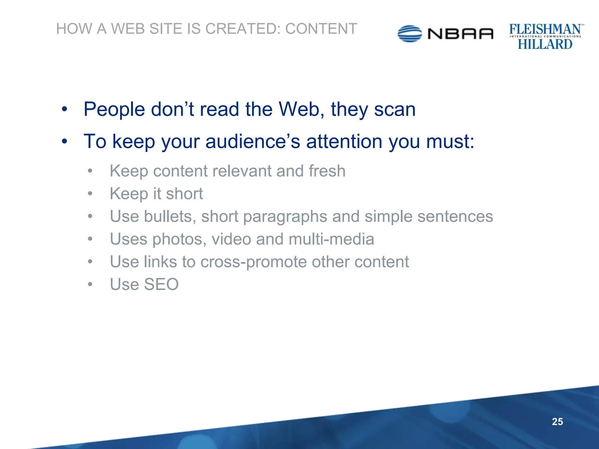 People don’t read the Web, they scan To keep your audience’s attention you must: Keep content relevant and fresh Keep it short Use bullets, short paragraphs and simple sentences Uses photos, video and multi-media Use links to cross-promote other content Use SEO  HOW A WEB SITE IS CREATED: CONTENT 