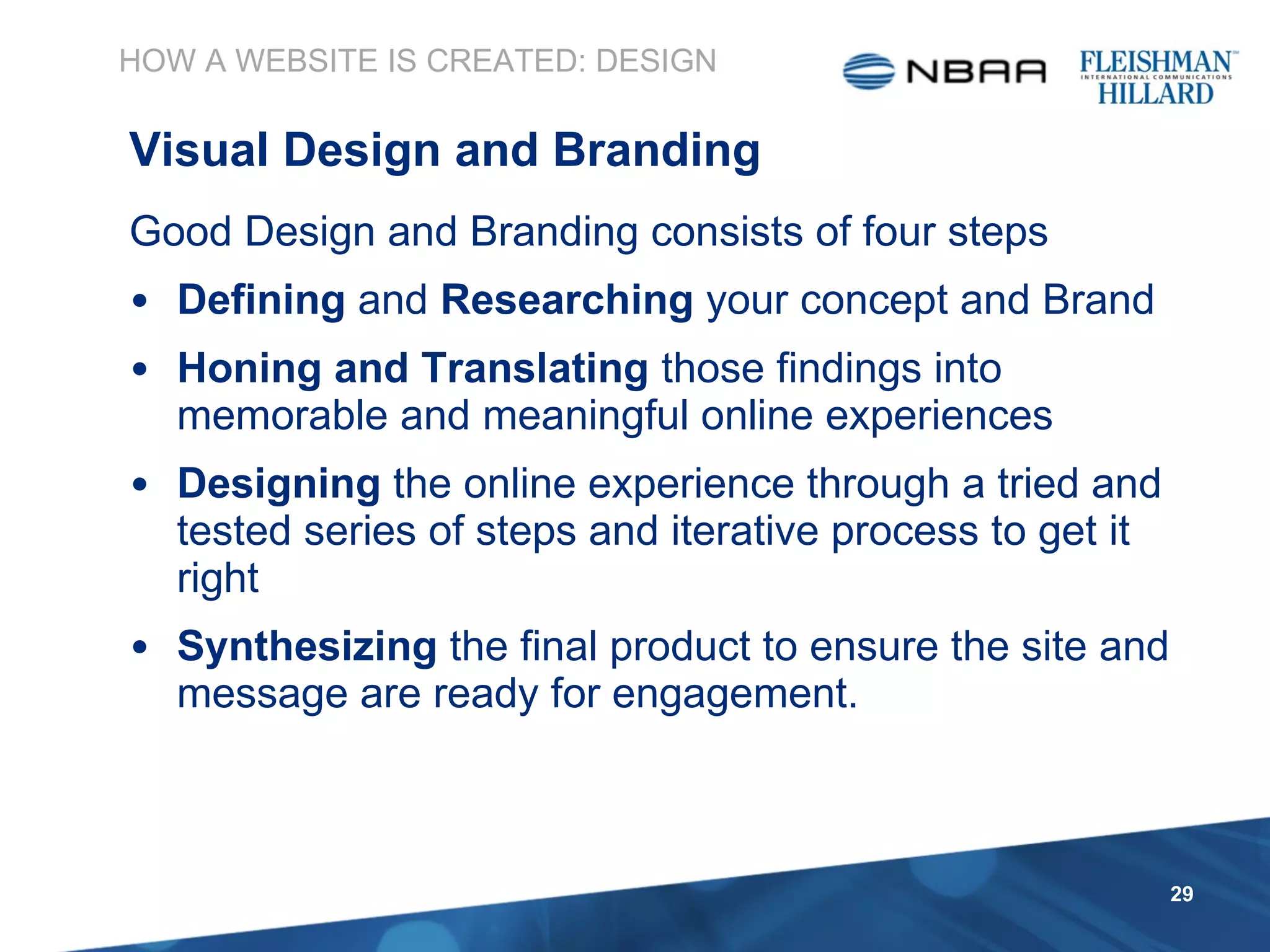 HOW A WEBSITE IS CREATED: DESIGN Visual Design and Branding Good Design and Branding consists of four steps Defining  and  Researching  your concept and Brand Honing and Translating  those findings into memorable and meaningful online experiences Designing  the online experience through a tried and tested series of steps and iterative process to get it right Synthesizing  the final product to ensure the site and message are ready for engagement. 