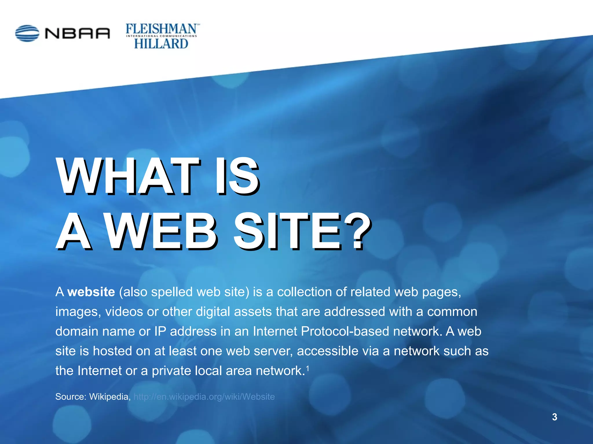 WHAT IS  A WEB SITE? A  website  (also spelled web site) is a collection of related web pages, images, videos or other digital assets that are addressed with a common domain name or IP address in an Internet Protocol-based network. A web site is hosted on at least one web server, accessible via a network such as the Internet or a private local area network. 1 Source: Wikipedia,  http://en.wikipedia.org/wiki/Website   
