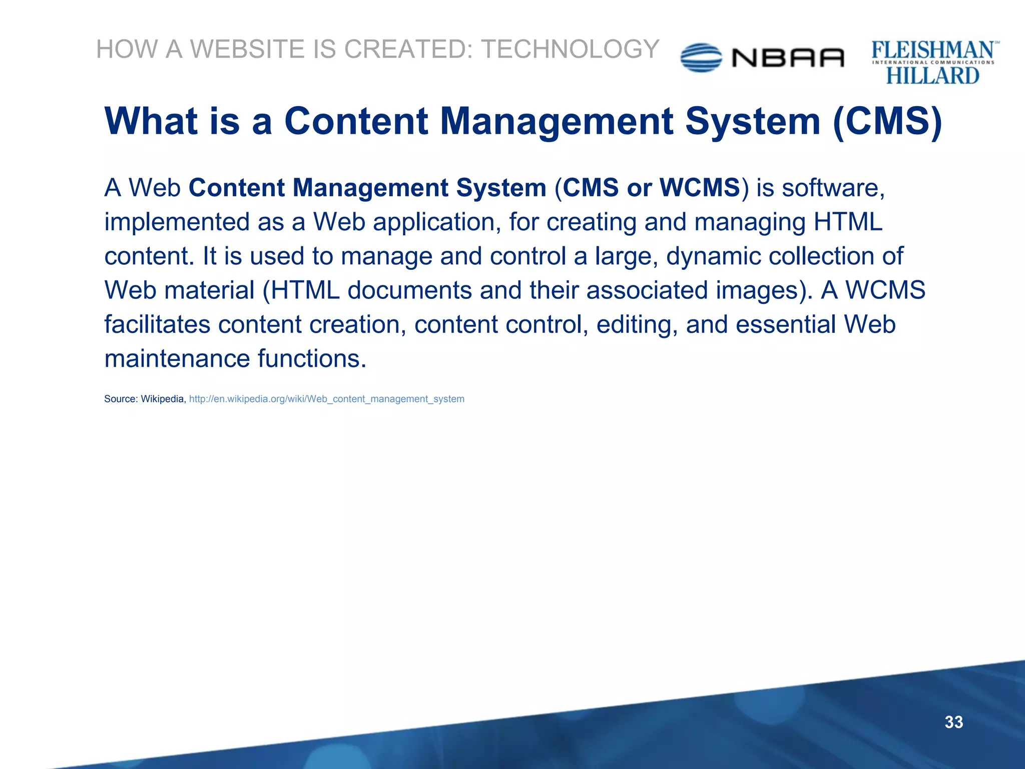 HOW A WEBSITE IS CREATED: TECHNOLOGY What is a Content Management System (CMS) A Web  Content Management System  ( CMS or WCMS ) is software, implemented as a Web application, for creating and managing HTML content. It is used to manage and control a large, dynamic collection of Web material (HTML documents and their associated images). A WCMS facilitates content creation, content control, editing, and essential Web maintenance functions. Source: Wikipedia,  http://en.wikipedia.org/wiki/Web_content_management_system 