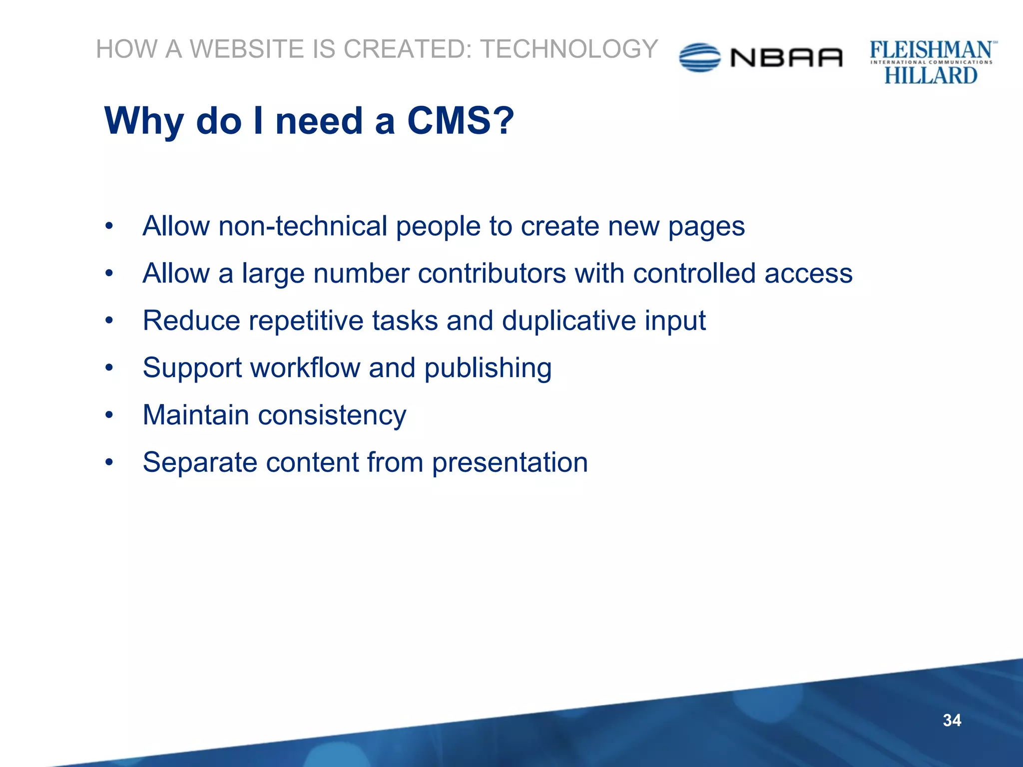 Allow non-technical people to create new pages Allow a large number contributors with controlled access Reduce repetitive tasks and duplicative input Support workflow and publishing Maintain consistency Separate content from presentation HOW A WEBSITE IS CREATED: TECHNOLOGY Why do I need a CMS? 