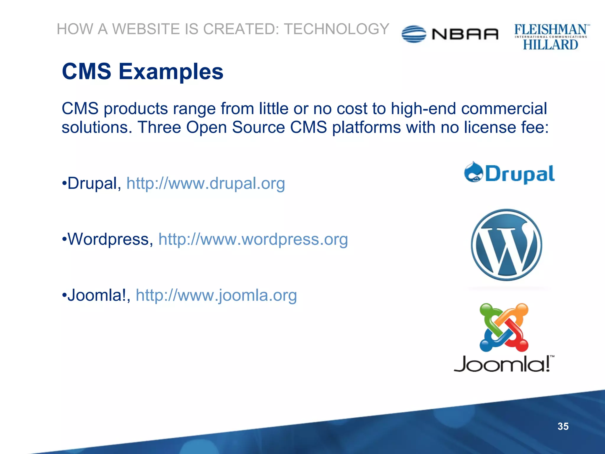 CMS products range from little or no cost to high-end commercial solutions. Three Open Source CMS platforms with no license fee: Drupal,  http://www.drupal.org Wordpress,  http://www.wordpress.org Joomla!,  http://www.joomla.org HOW A WEBSITE IS CREATED: TECHNOLOGY CMS Examples 