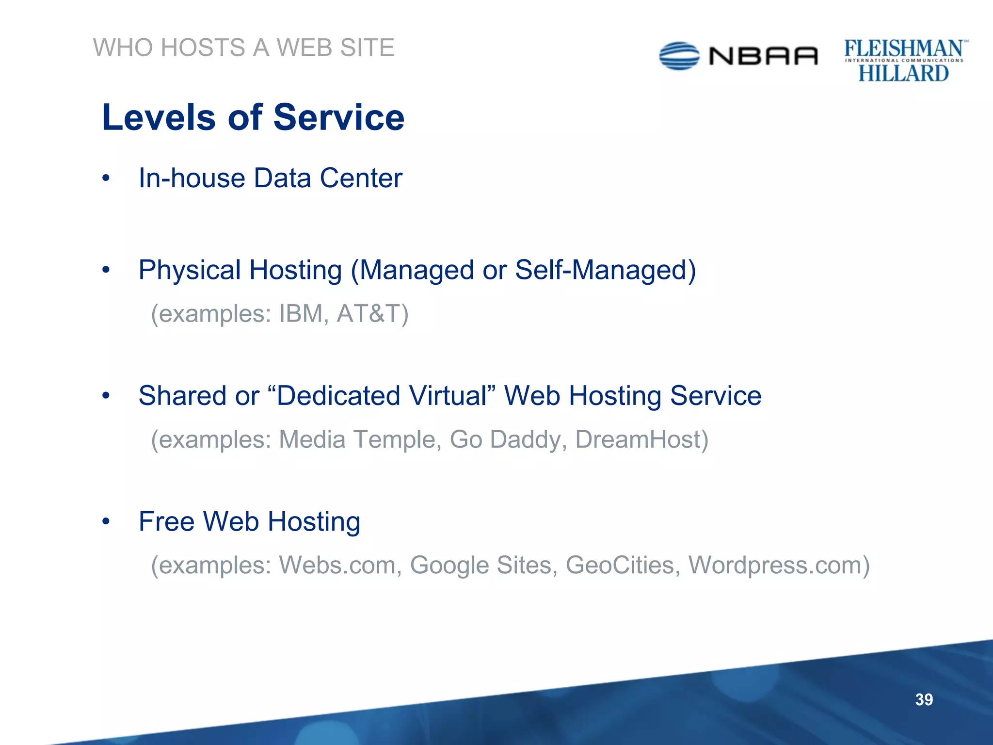 In-house Data Center Physical Hosting (Managed or Self-Managed)  (examples: IBM, AT&T) Shared or “Dedicated Virtual” Web Hosting Service (examples: Media Temple, Go Daddy, DreamHost) Free Web Hosting (examples: Webs.com, Google Sites, GeoCities, Wordpress.com) WHO HOSTS A WEB SITE Levels of Service 