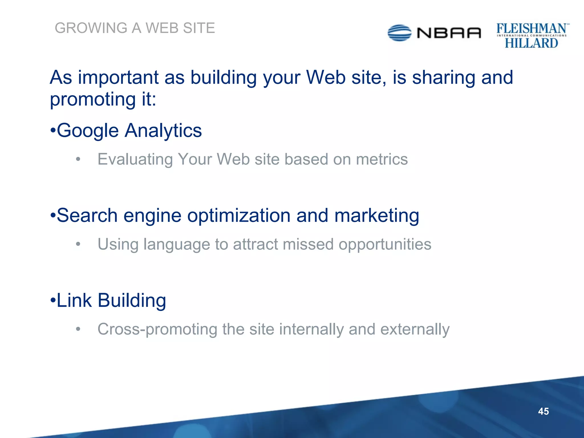 As important as building your Web site, is sharing and promoting it: Google Analytics Evaluating Your Web site based on metrics Search engine optimization and marketing Using language to attract missed opportunities Link Building Cross-promoting the site internally and externally GROWING A WEB SITE 