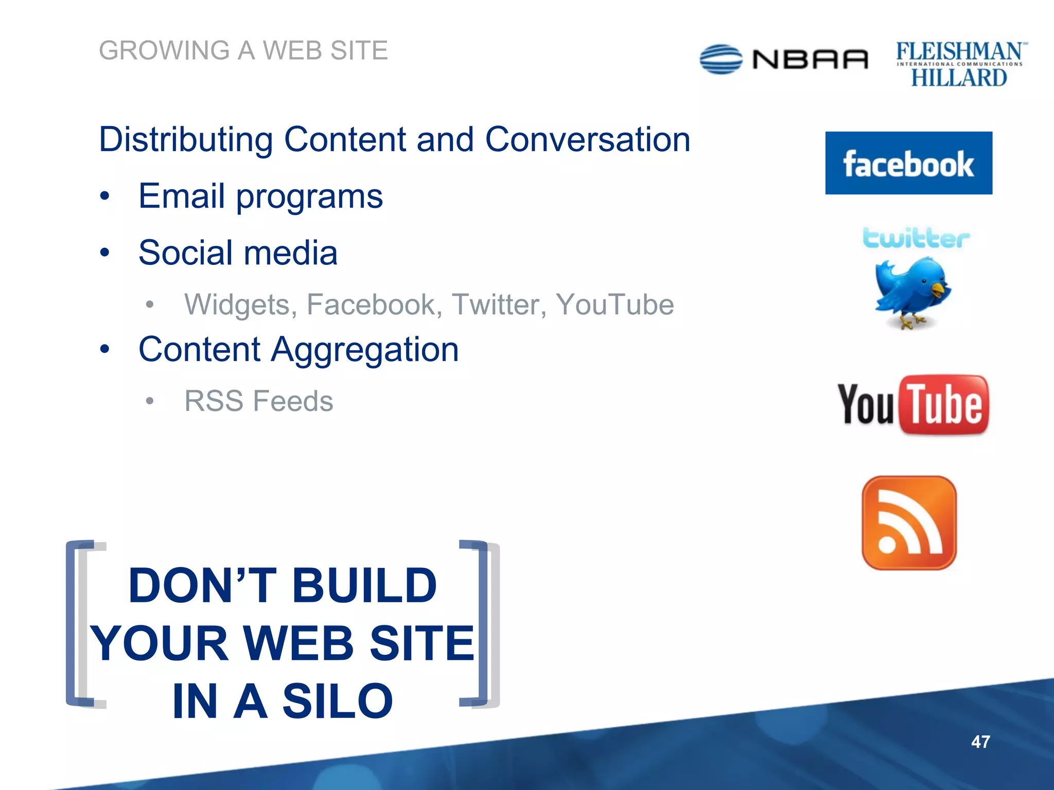 Distributing Content and Conversation Email programs Social media  Widgets, Facebook, Twitter, YouTube Content Aggregation  RSS Feeds GROWING A WEB SITE DON’T BUILD YOUR WEB SITE IN A SILO 
