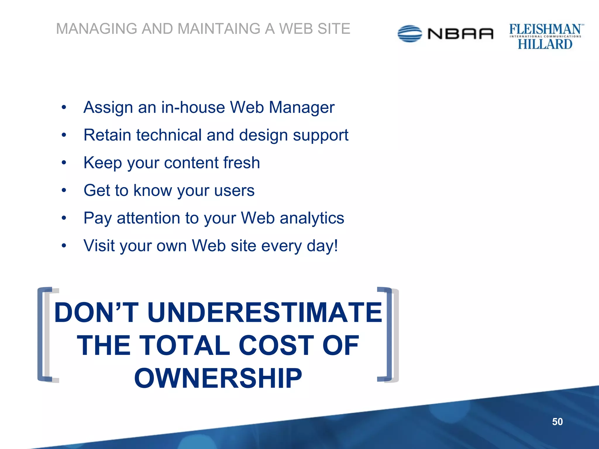 Assign an in-house Web Manager Retain technical and design support Keep your content fresh Get to know your users Pay attention to your Web analytics Visit your own Web site every day! MANAGING AND MAINTAING A WEB SITE DON’T UNDERESTIMATE THE TOTAL COST OF OWNERSHIP 