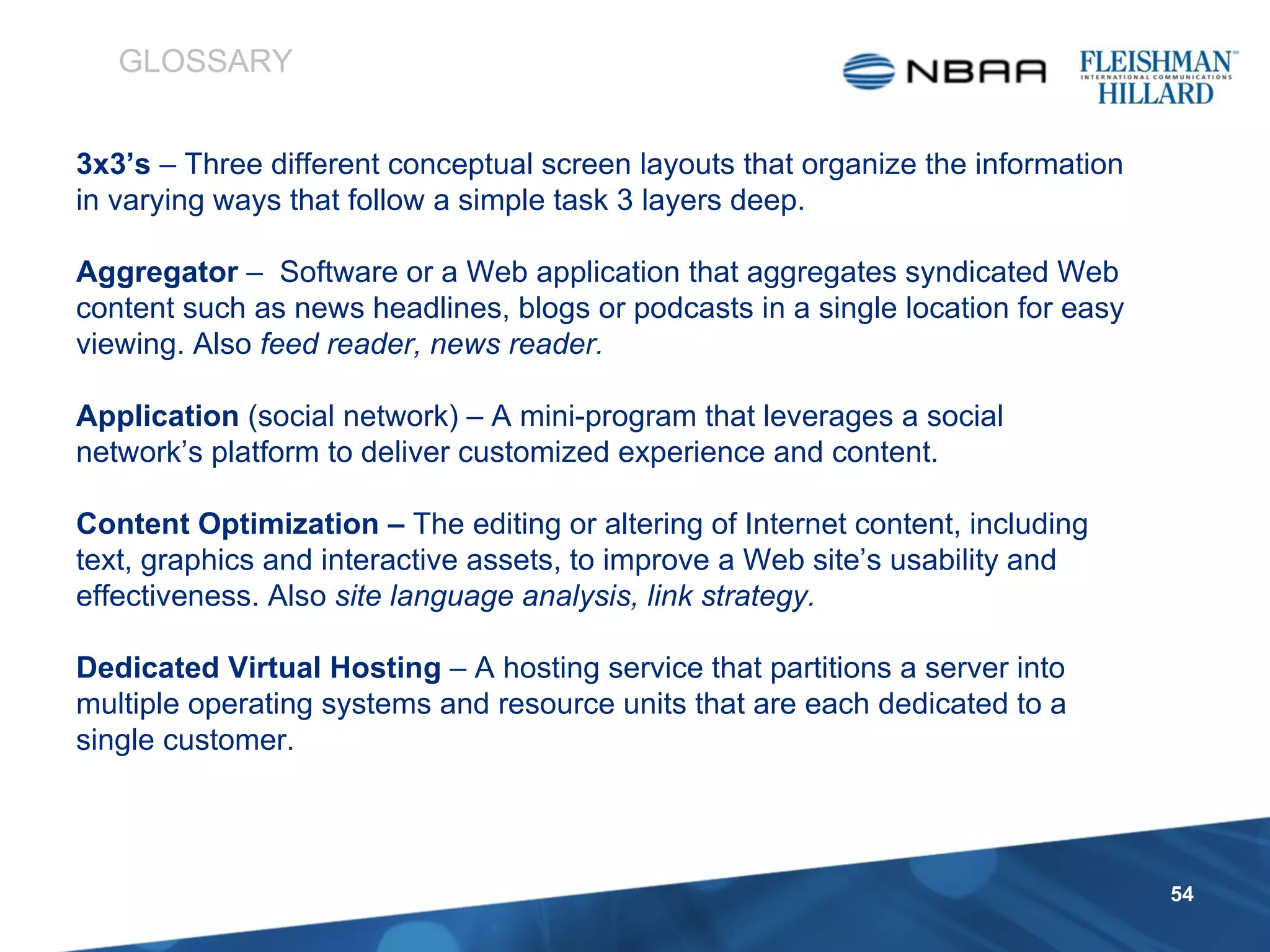 3x3’s  – Three different conceptual screen layouts that organize the information in varying ways that follow a simple task 3 layers deep. Aggregator  –  Software or a Web application that aggregates syndicated Web content such as news headlines, blogs or podcasts in a single location for easy viewing. Also  feed reader, news reader. Application  (social network) – A mini-program that leverages a social network’s platform to deliver customized experience and content. Content Optimization –  The editing or altering of Internet content, including text, graphics and interactive assets, to improve a Web site’s usability and effectiveness. Also  site language analysis, link strategy. Dedicated Virtual Hosting  –   A hosting service that partitions a server into multiple operating systems and resource units that are each dedicated to a single customer.   GLOSSARY 