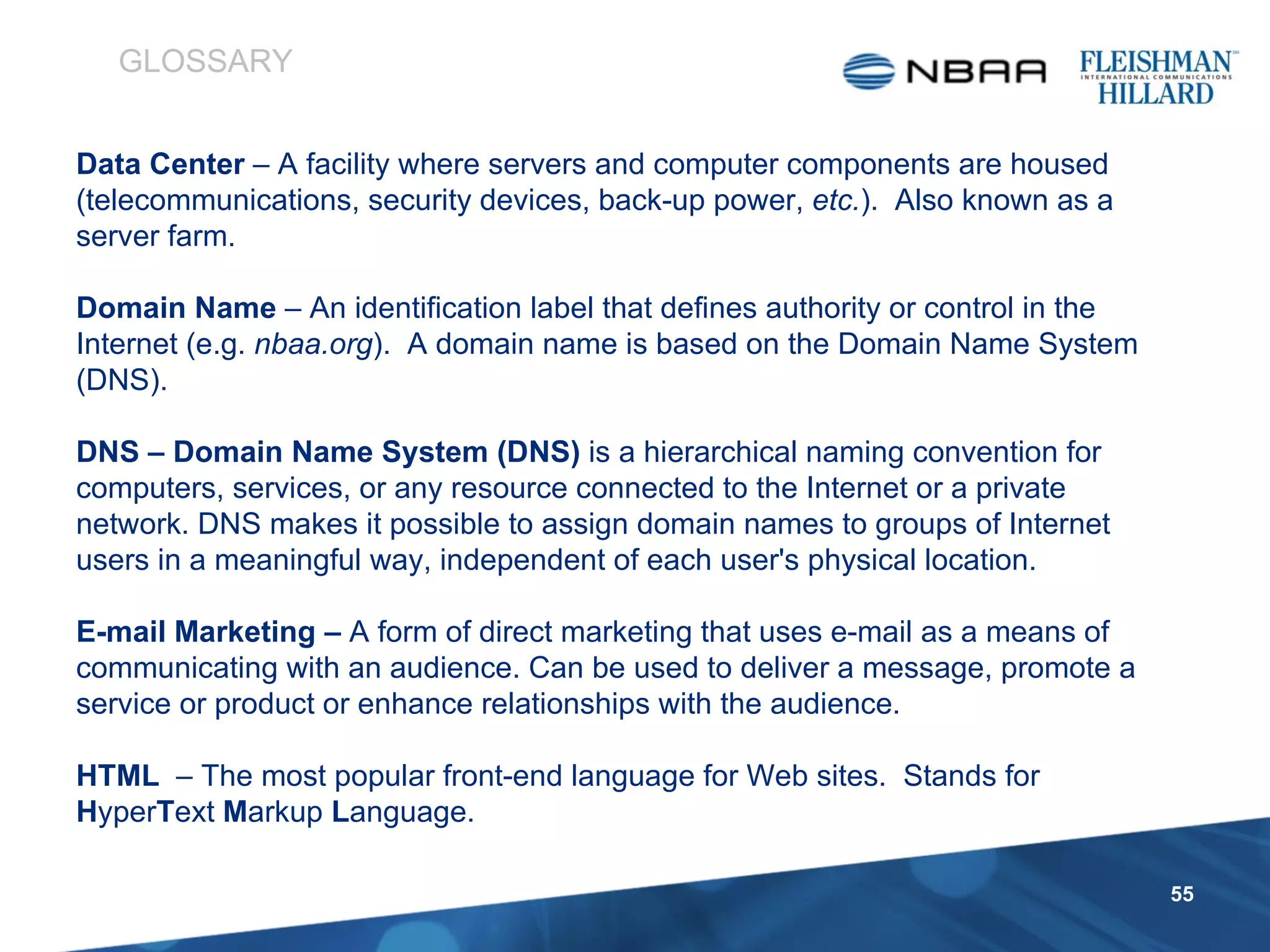 Data Center  –   A facility where servers and computer components are housed (telecommunications, security devices, back-up power,  etc. ).  Also known as a server farm. Domain Name  –   An identification label that defines authority or control in the Internet (e.g.  nbaa.org ).  A domain name is based on the Domain Name System (DNS). DNS – Domain Name System (DNS)  is a hierarchical naming convention for computers, services, or any resource connected to the Internet or a private network. DNS makes it possible to assign domain names to groups of Internet users in a meaningful way, independent of each user's physical location. E-mail Marketing –  A form of direct marketing that uses e-mail as a means of communicating with an audience. Can be used to deliver a message, promote a service or product or enhance relationships with the audience. HTML  – The most popular front-end language for Web sites.  Stands for  H yper T ext  M arkup  L anguage. GLOSSARY 