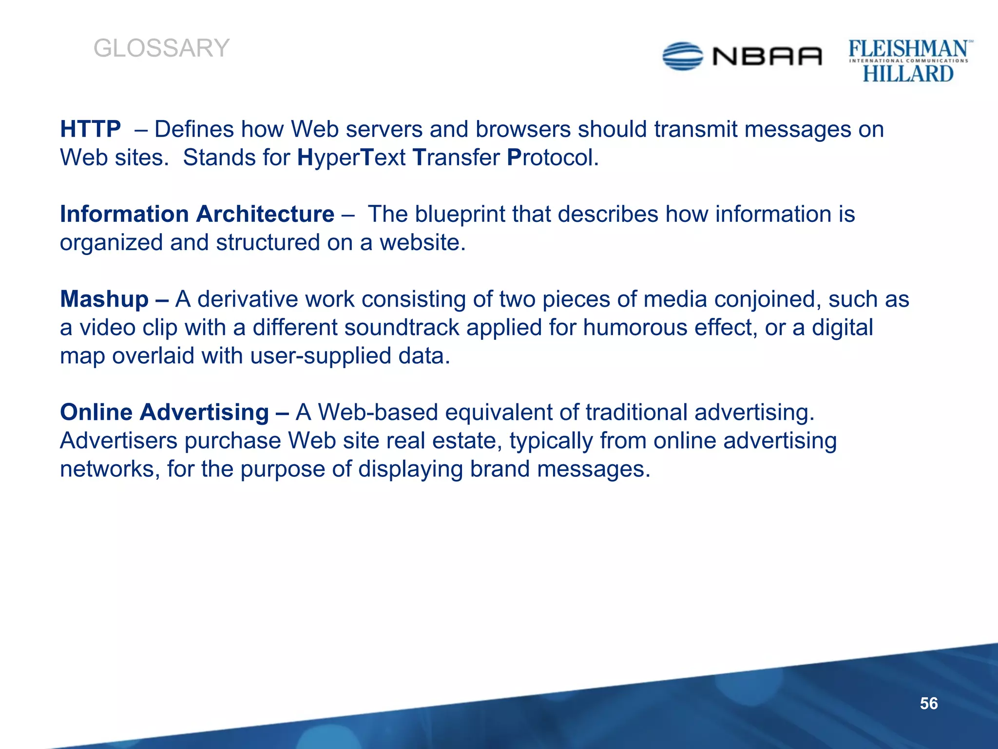 HTTP  – Defines how Web servers and browsers should transmit messages on Web sites.  Stands for  H yper T ext  T ransfer  P rotocol. Information Architecture  –  The blueprint that describes how information is organized and structured on a website.  Mashup –  A derivative work consisting of two pieces of media conjoined, such as a video clip with a different soundtrack applied for humorous effect, or a digital map overlaid with user-supplied data.  Online Advertising –  A Web-based equivalent of traditional advertising. Advertisers purchase Web site real estate, typically from online advertising networks, for the purpose of displaying brand messages. GLOSSARY 