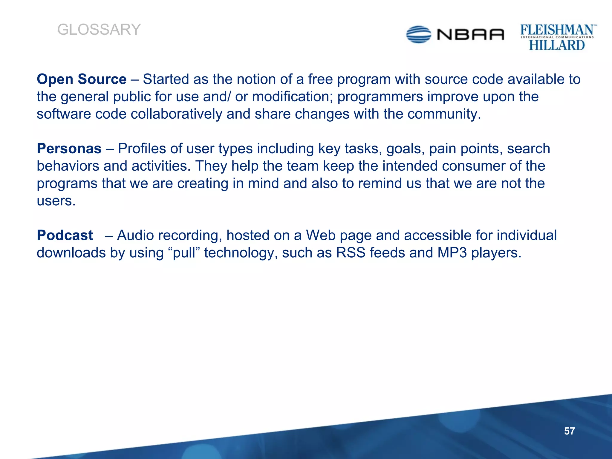 Open Source  – Started as the notion of a free program with source code available to the general public for use and/ or modification; programmers improve upon the software code collaboratively and share changes with the community.  Personas  – Profiles of user types including key tasks, goals, pain points, search behaviors and activities. They help the team keep the intended consumer of the programs that we are creating in mind and also to remind us that we are not the users. Podcast   – Audio recording, hosted on a Web page and accessible for individual downloads by using “pull” technology, such as RSS feeds and MP3 players. GLOSSARY 