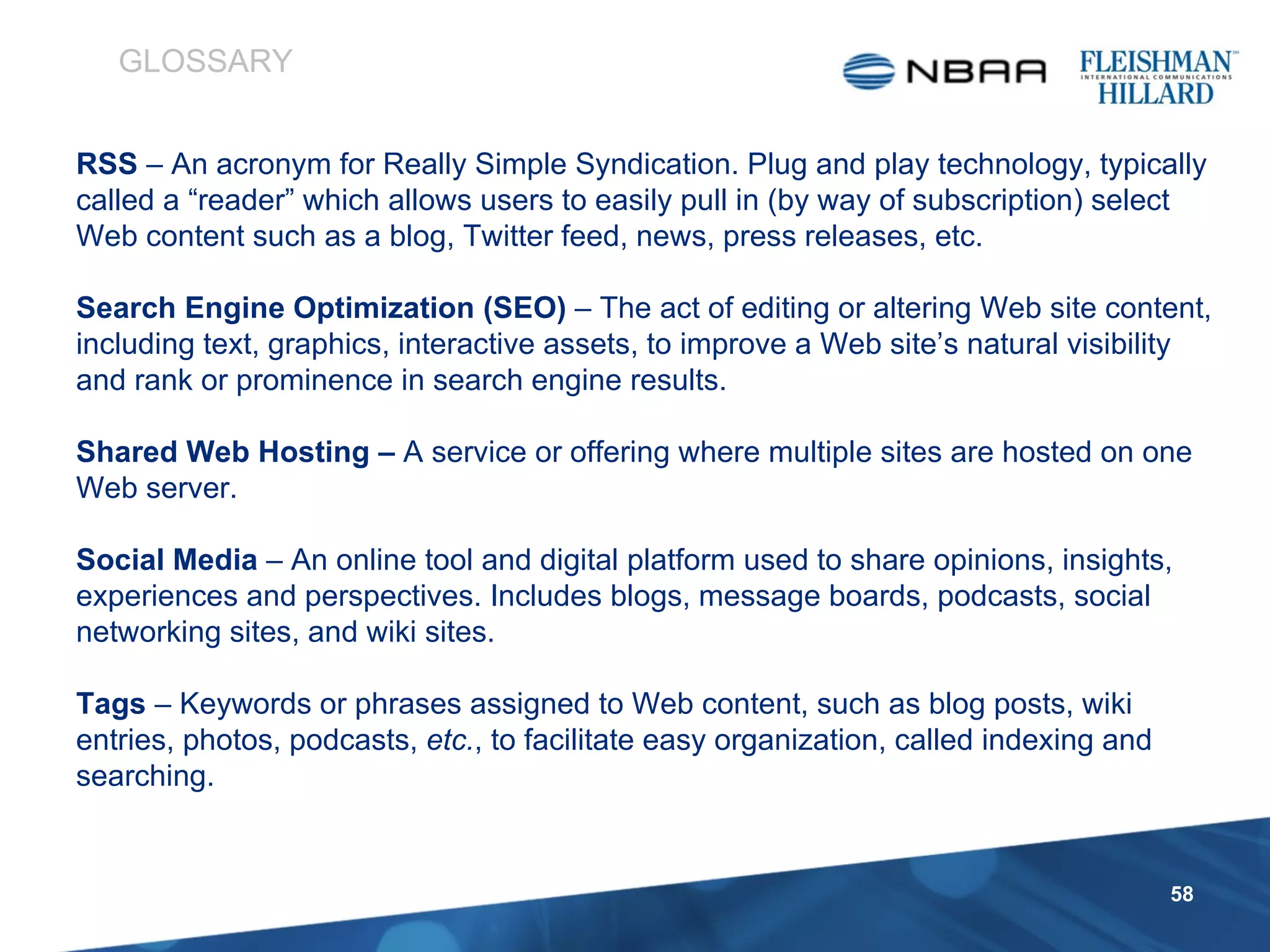 RSS  – An acronym for Really Simple Syndication. Plug and play technology, typically called a “reader” which allows users to easily pull in (by way of subscription) select Web content such as a blog, Twitter feed, news, press releases, etc. Search Engine Optimization (SEO)  – The act of editing or altering Web site content, including text, graphics, interactive assets, to improve a Web site’s natural visibility and rank or prominence in search engine results. Shared Web Hosting –  A service or offering where multiple sites are hosted on one Web server.  Social Media  – An online tool and digital platform used to share opinions, insights, experiences and perspectives. Includes blogs, message boards, podcasts, social networking sites, and wiki sites.  Tags  – Keywords or phrases assigned to Web content, such as blog posts, wiki entries, photos, podcasts,  etc. , to facilitate easy organization, called indexing and searching. GLOSSARY 