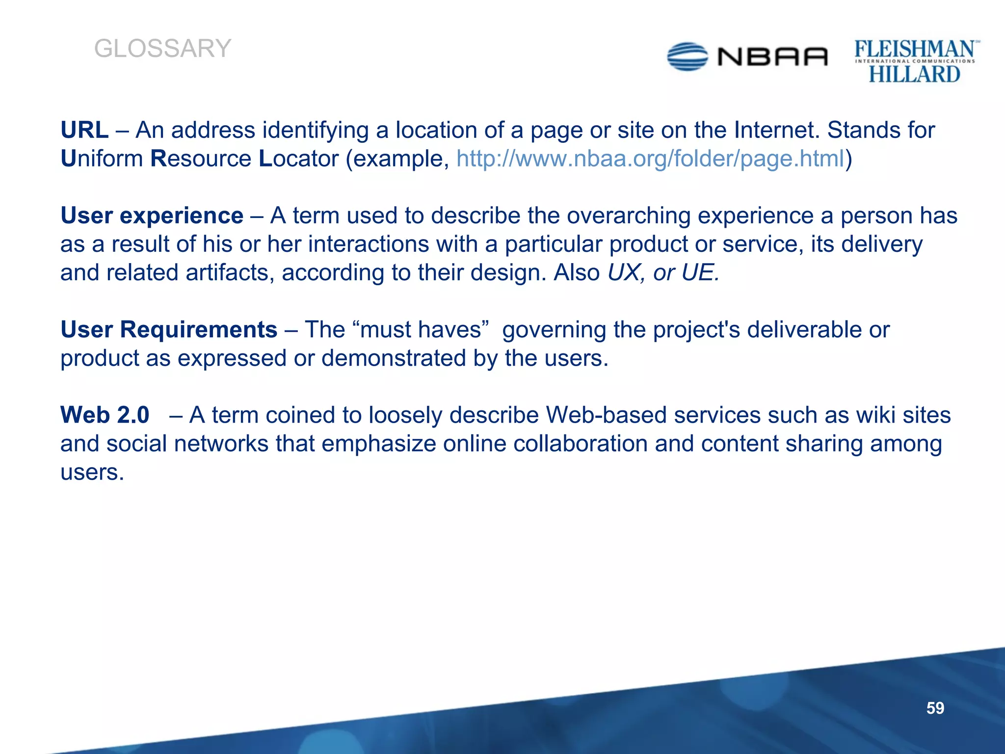 URL  – An address identifying a location of a page or site on the Internet. Stands for  U niform  R esource  L ocator (example,  http://www.nbaa.org/folder/page.html )  User experience  – A term used to describe the overarching experience a person has as a result of his or her interactions with a particular product or service, its delivery and related artifacts, according to their design. Also  UX, or UE. User Requirements  – The “must haves”  governing the project's deliverable or product as expressed or demonstrated by the users. Web 2.0  – A term coined to loosely describe Web-based services such as wiki sites and social networks that emphasize online collaboration and content sharing among users. GLOSSARY 