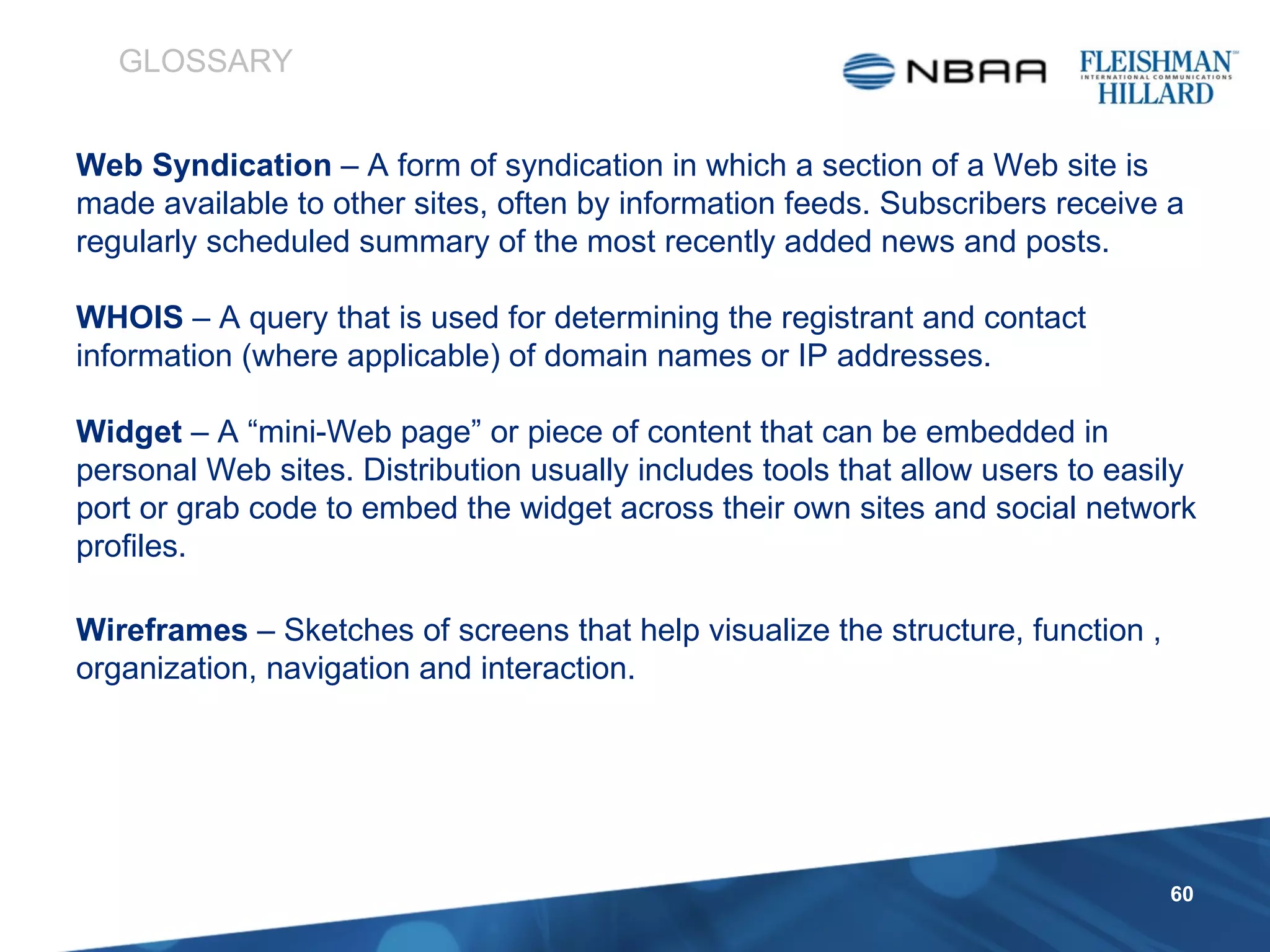 Web Syndication  – A form of syndication in which a section of a Web site is made available to other sites, often by information feeds. Subscribers receive a regularly scheduled summary of the most recently added news and posts. WHOIS  – A query that is used for determining the registrant and contact information (where applicable) of domain names or IP addresses.  Widget  – A “mini-Web page” or piece of content that can be embedded in personal Web sites. Distribution usually includes tools that allow users to easily port or grab code to embed the widget across their own sites and social network profiles. Wireframes  – Sketches of screens that help visualize the structure, function , organization, navigation and interaction. GLOSSARY 
