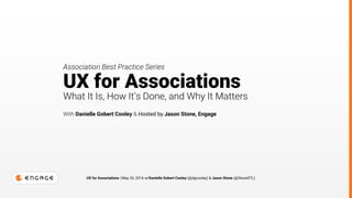 UX for Associations | May 26, 2016 w/Danielle Gobert Cooley (@dgcooley) & Jason Stone (@StoneSTL)
UX for Associations
What It Is, How It’s Done, and Why It Matters
With Danielle Gobert Cooley & Hosted by Jason Stone, Engage
Association Best Practice Series
 