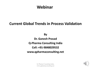 Webinar
Current Global Trends in Process Validation
By
Dr. Ganesh Prasad
Q-Pharma Consulting India
Cell: +91-9848029532
www.qpharmaconsulting.net
Q_Pharma Consulting India,
www.qpharmaconsulting.net
1
 