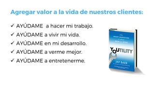 Agregar valor a la vida de nuestros clientes:
ü  AYÚDAME a hacer mi trabajo.
ü  AYÚDAME a vivir mi vida.
ü  AYÚDAME en mi desarrollo.
ü  AYÚDAME a verme mejor.
ü  AYÚDAME a entretenerme.
 