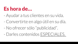 Es hora de…
- Ayudar a tus clientes en su vida.
- Convertirte en algo útil en su día.
- No ofrecer sólo “publicidad”.
- Darles contenidos ESPECIALES.
 