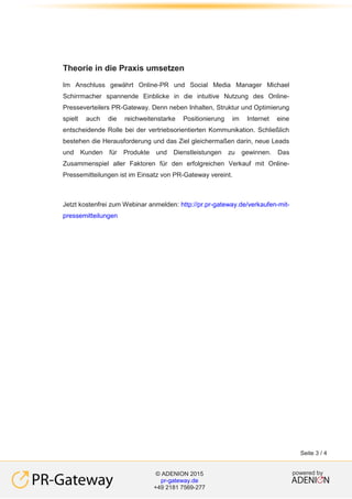 powered by© ADENION 2014
academy.adenion.de
+49 2181 7569-266
powered by© ADENION 2015
pr-gateway.de
+49 2181 7569-277
Seite 3 / 4
Theorie in die Praxis umsetzen
Im Anschluss gewährt Online-PR und Social Media Manager Michael
Schirrmacher spannende Einblicke in die intuitive Nutzung des Online-
Presseverteilers PR-Gateway. Denn neben Inhalten, Struktur und Optimierung
spielt auch die reichweitenstarke Positionierung im Internet eine
entscheidende Rolle bei der vertriebsorientierten Kommunikation. Schließlich
bestehen die Herausforderung und das Ziel gleichermaßen darin, neue Leads
und Kunden für Produkte und Dienstleistungen zu gewinnen. Das
Zusammenspiel aller Faktoren für den erfolgreichen Verkauf mit Online-
Pressemitteilungen ist im Einsatz von PR-Gateway vereint.
Jetzt kostenfrei zum Webinar anmelden: http://pr.pr-gateway.de/verkaufen-mit-
pressemitteilungen
 
