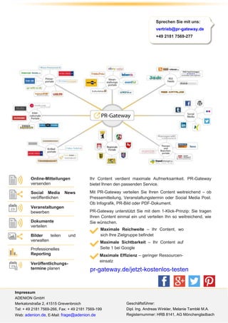 powered by© ADENION 2014
pr-gateway.de
+49 2181 7569-277
Sprechen Sie mit uns:
vertrieb@pr-gateway.de
+49 2181 7569-277
Impressum
ADENION GmbH
Merkatorstraße 2, 41515 Grevenbroich
Tel: + 49 2181 7569-266, Fax: + 49 2181 7569-199
Web: adenion.de, E-Mail: frage@adenion.de
Online-Mitteilungen
versenden
Social Media News
veröffentlichen
Veranstaltungen
bewerben
Bilder teilen und
verwalten
Professionelles
Reporting
Veröffentlichungs-
termine planen
Dokumente
verteilen
Ihr Content verdient maximale Aufmerksamkeit. PR-Gateway
bietet Ihnen den passenden Service.
Mit PR-Gateway verteilen Sie Ihren Content weitreichend – ob
Pressemitteilung, Veranstaltungstermin oder Social Media Post.
Ob Infografik, PR-Bild oder PDF-Dokument.
PR-Gateway unterstützt Sie mit dem 1-Klick-Prinzip: Sie tragen
Ihren Content einmal ein und verteilen Ihn so weitreichend, wie
Sie wünschen.
Maximale Reichweite – Ihr Content, wo
sich Ihre Zielgruppe befindet
Maximale Sichtbarkeit – Ihr Content auf
Seite 1 bei Google
Maximale Effizienz – geringer Ressourcen-
einsatz
pr-gateway.de/jetzt-kostenlos-testen
Geschäftsführer:
Dipl. Ing. Andreas Winkler, Melanie Tamblé M.A.
Registernummer: HRB 8141, AG Mönchengladbach
 