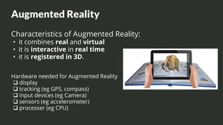 Augmented Reality
Characteristics of Augmented Reality:
• it combines real and virtual
• it is interactive in real time
• it is registered in 3D.
Hardware needed for Augmented Reality
❑ display
❑ tracking (eg GPS, compass)
❑ input devices (eg Camera)
❑ sensors (eg accelerometer)
❑ processer (eg CPU)
 
