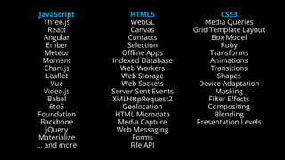 JavaScript
Three.js
React
Angular
Ember
Meteor
Moment
Chart.js
Leaflet
Vue
Video.js
Babel
6to5
Foundation
Backbone
jQuery
Materialize
… and more
HTML5
WebGL
Canvas
Contacts
Selection
Offline Apps
Indexed Database
Web Workers
Web Storage
Web Sockets
Server-Sent Events
XMLHttpRequest2
Geolocation
HTML Microdata
Media Capture
Web Messaging
Forms
File API
CSS3
Media Queries
Grid Template Layout
Box Model
Ruby
Transforms
Animations
Transitions
Shapes
Device Adaptation
Masking
Filter Effects
Compositing
Blending
Presentation Levels
 