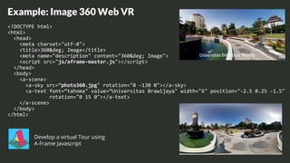Example: Image 360 Web VR
<!DOCTYPE html>
<html>
<head>
<meta charset="utf-8">
<title>360&deg; Image</title>
<meta name="description" content="360&deg; Image">
<script src="js/aframe-master.js"></script>
</head>
<body>
<a-scene>
<a-sky src=“photo360.jpg" rotation="0 -130 0"></a-sky>
<a-text font=“tahoma" value=“Universitas Brawijaya" width="6" position="-2.5 0.25 -1.5"
rotation="0 15 0"></a-text>
</a-scene>
</body>
</html>
Develop a virtual Tour using
A-Frame Javascript
 