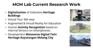 MGM Lab Current Research Work
• Digitalization of Indonesia Heritage
Buildings
• Virtual Tour 360 view
• Augmented & Virtual Reality for Education
• Human Activity Recognition based on
Internal Sensors on Smartphones
• Development Metaverse Digital Twin
Heritage Kayutangan Malang City
 