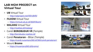 LAB MGM PROJECT on
Virtual Tour
• UB Virtual Tour
– http://ubproject.net/VR/UBVR/
• FILKOM Virtual Tour
– https://virtual.ub.ac.id/360/Filkom/
• MALANG Virtual Tour
– http://realitas.id/malang/
• Candi BOROBUDUR VR (Temple)
– http://borobudur.realitas.id/
• Candi Penataran – Blitar (Temple)
– https://candi.nusantara360.id/360/candi-penataran/
• Mount Bromo
– https://nusantara360.id/bromo/
 