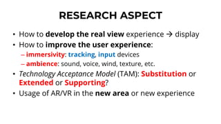 RESEARCH ASPECT
• How to develop the real view experience → display
• How to improve the user experience:
– immersivity: tracking, input devices
– ambience: sound, voice, wind, texture, etc.
• Technology Acceptance Model (TAM): Substitution or
Extended or Supporting?
• Usage of AR/VR in the new area or new experience
 