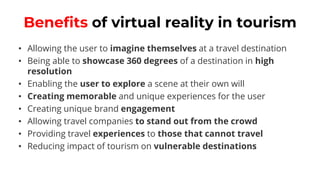 Benefits of virtual reality in tourism
• Allowing the user to imagine themselves at a travel destination
• Being able to showcase 360 degrees of a destination in high
resolution
• Enabling the user to explore a scene at their own will
• Creating memorable and unique experiences for the user
• Creating unique brand engagement
• Allowing travel companies to stand out from the crowd
• Providing travel experiences to those that cannot travel
• Reducing impact of tourism on vulnerable destinations
 