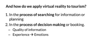 And how do we apply virtual reality to tourism?
1. In the process of searching for information or
planning
2. In the process of decision making or booking.
– Quality of information
– Experience → Emotions
 