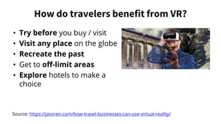 How do travelers benefit from VR?
• Try before you buy / visit
• Visit any place on the globe
• Recreate the past
• Get to off-limit areas
• Explore hotels to make a
choice
Source: https://jasoren.com/how-travel-businesses-can-use-virtual-reality/
 