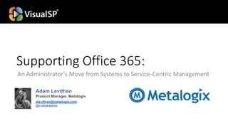 Supporting Office 365:
An Administrator's Move from Systems to Service-Centric Management
Adam Levithan
Product Manager, Metalogix
alevithan@metalogix.com
@collabadam
 