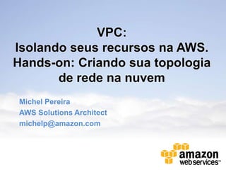 VPC:
Isolando seus recursos na AWS.
Hands-on: Criando sua topologia
       de rede na nuvem
Michel Pereira
AWS Solutions Architect
michelp@amazon.com
 