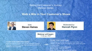 Walk a Mile in Your Customer’s Shoes
Steven Haines Hannah Flynn
With: Moderated by:
TO USE YOUR COMPUTER'S AUDIO:
When the webinar begins, you will be connected to audio
using your computer's microphone and speakers (VoIP). A
headset is recommended.
Webinar will begin:
11:00 am, PDT
TO USE YOUR TELEPHONE:
If you prefer to use your phone, you must select "Use
Telephone" after joining the webinar and call in using the
numbers below.
United States: +1 (213) 929-4212
Access Code: 644-053-853
Audio PIN: Shown after joining the webinar
--OR--
Setting the Customer’s Journey
Webinar Series
 