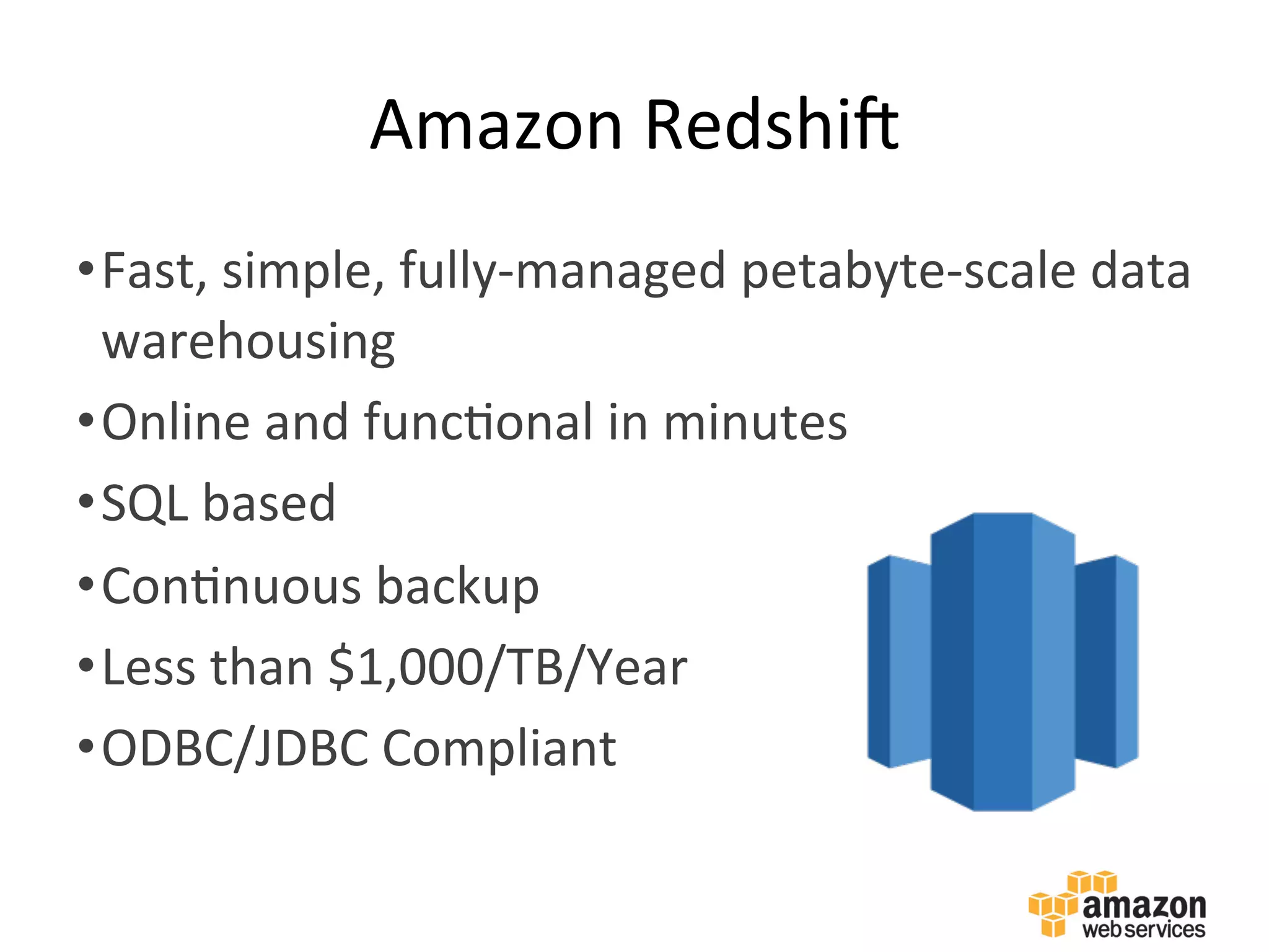 Amazon	
  RedshiX	
  
• Fast,	
  simple,	
  fully-­‐managed	
  petabyte-­‐scale	
  data	
  
warehousing	
  
• Online	
  and	
  func:onal	
  in	
  minutes	
  
• SQL	
  based	
  
• Con:nuous	
  backup	
  
• Less	
  than	
  $1,000/TB/Year	
  
• ODBC/JDBC	
  Compliant	
  
 