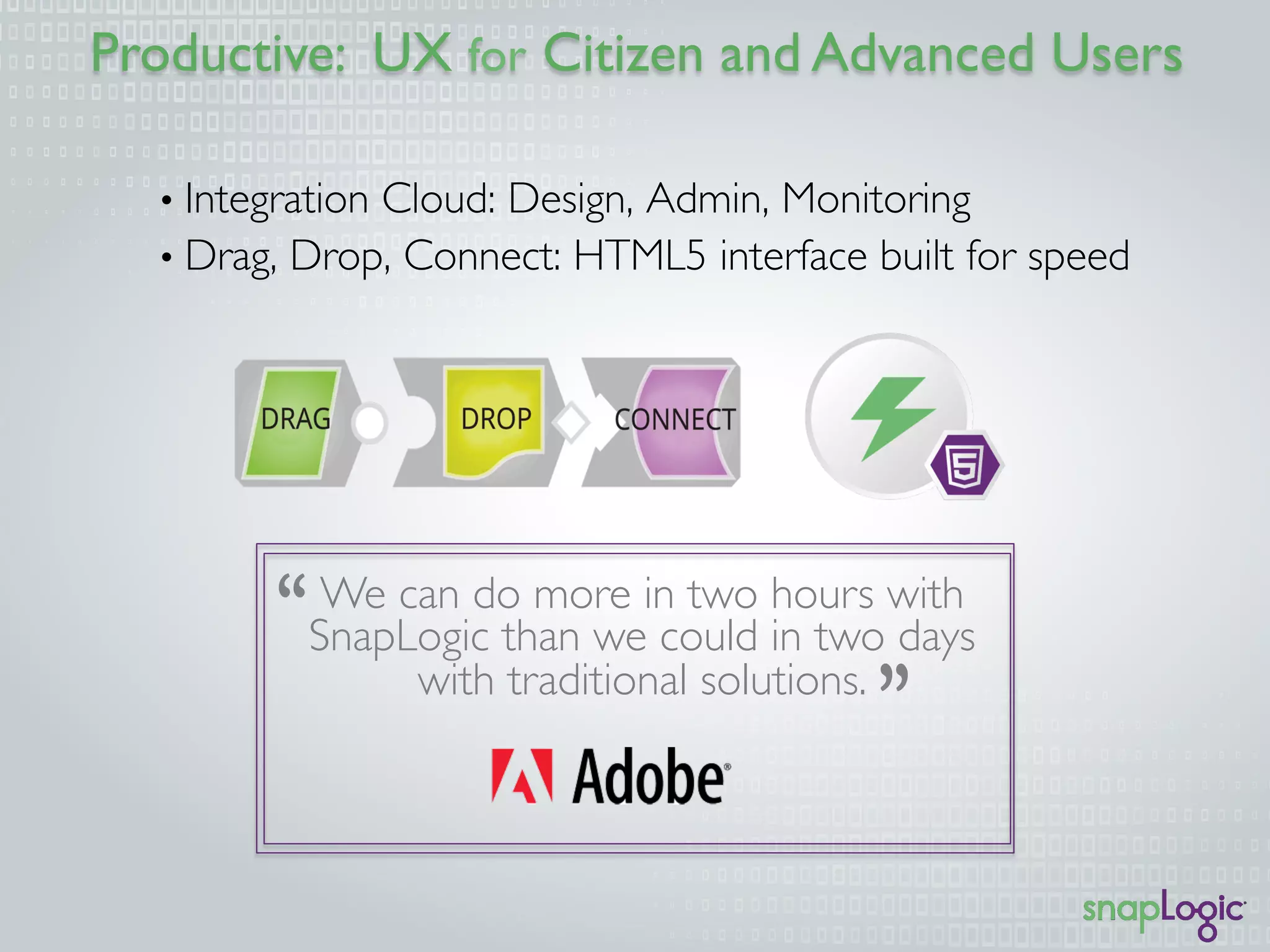 Productive: UX for Citizen and Advanced Users
We can do more in two hours with
SnapLogic than we could in two days
with traditional solutions.
•  Integration Cloud: Design, Admin, Monitoring
•  Drag, Drop, Connect: HTML5 interface built for speed
 