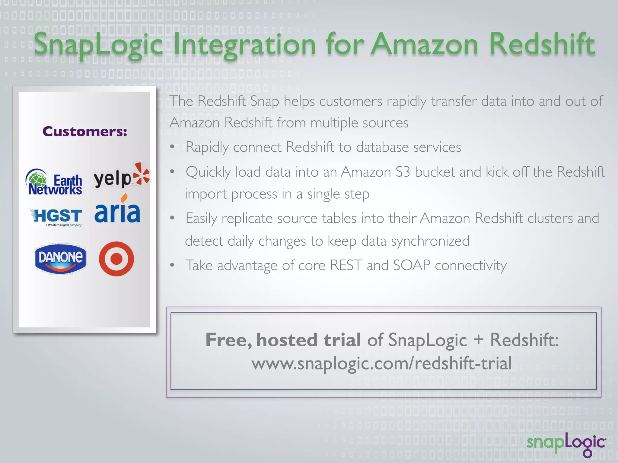 SnapLogic Integration for Amazon Redshift
Customers:
Free, hosted trial of SnapLogic + Redshift:
www.snaplogic.com/redshift-trial
The Redshift Snap helps customers rapidly transfer data into and out of
Amazon Redshift from multiple sources
•  Rapidly connect Redshift to database services
•  Quickly load data into an Amazon S3 bucket and kick off the Redshift
import process in a single step
•  Easily replicate source tables into their Amazon Redshift clusters and
detect daily changes to keep data synchronized
•  Take advantage of core REST and SOAP connectivity
 
