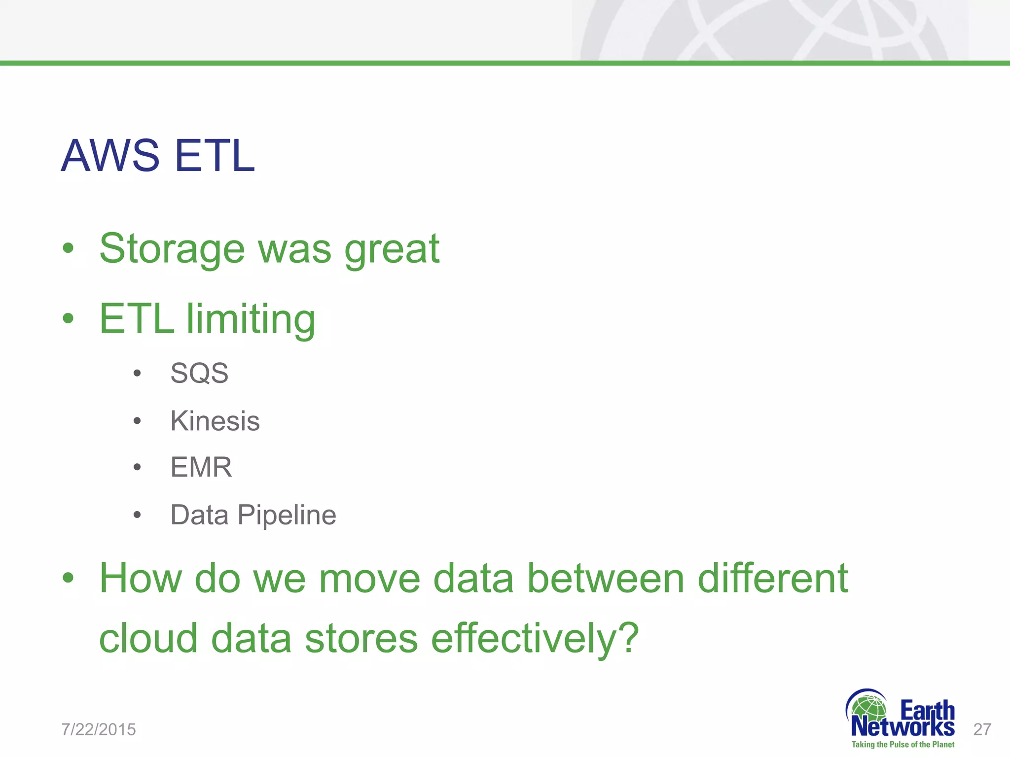AWS ETL
•  Storage was great
•  ETL limiting
•  SQS
•  Kinesis
•  EMR
•  Data Pipeline
•  How do we move data between different
cloud data stores effectively?
7/22/2015 27
 