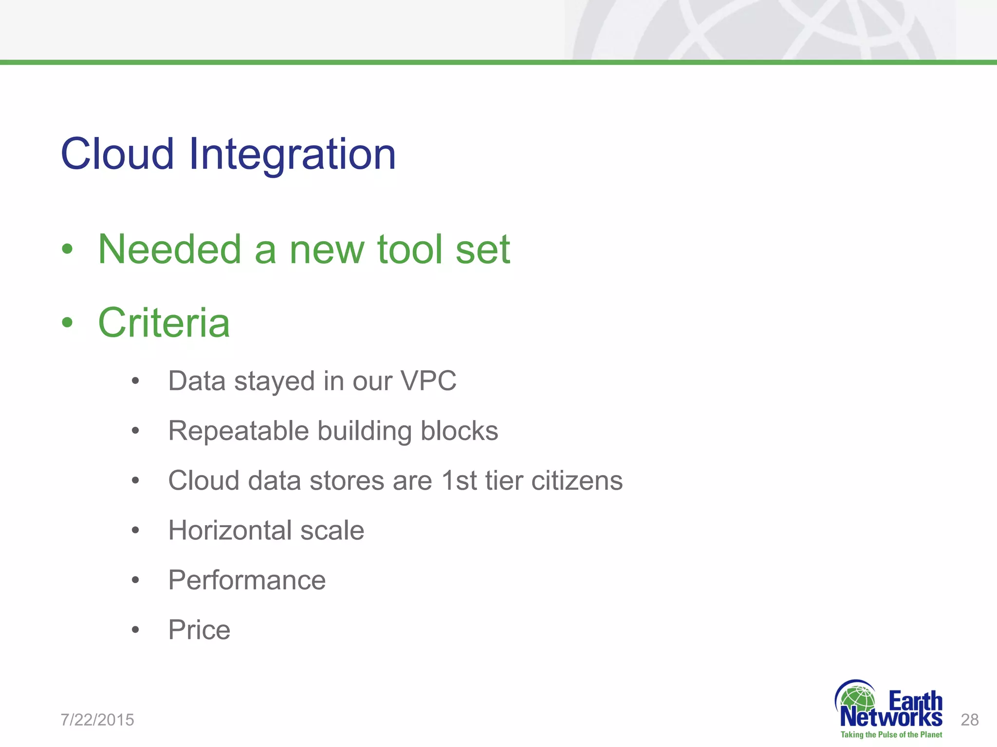 Cloud Integration
•  Needed a new tool set
•  Criteria
•  Data stayed in our VPC
•  Repeatable building blocks
•  Cloud data stores are 1st tier citizens
•  Horizontal scale
•  Performance
•  Price
7/22/2015 28
 