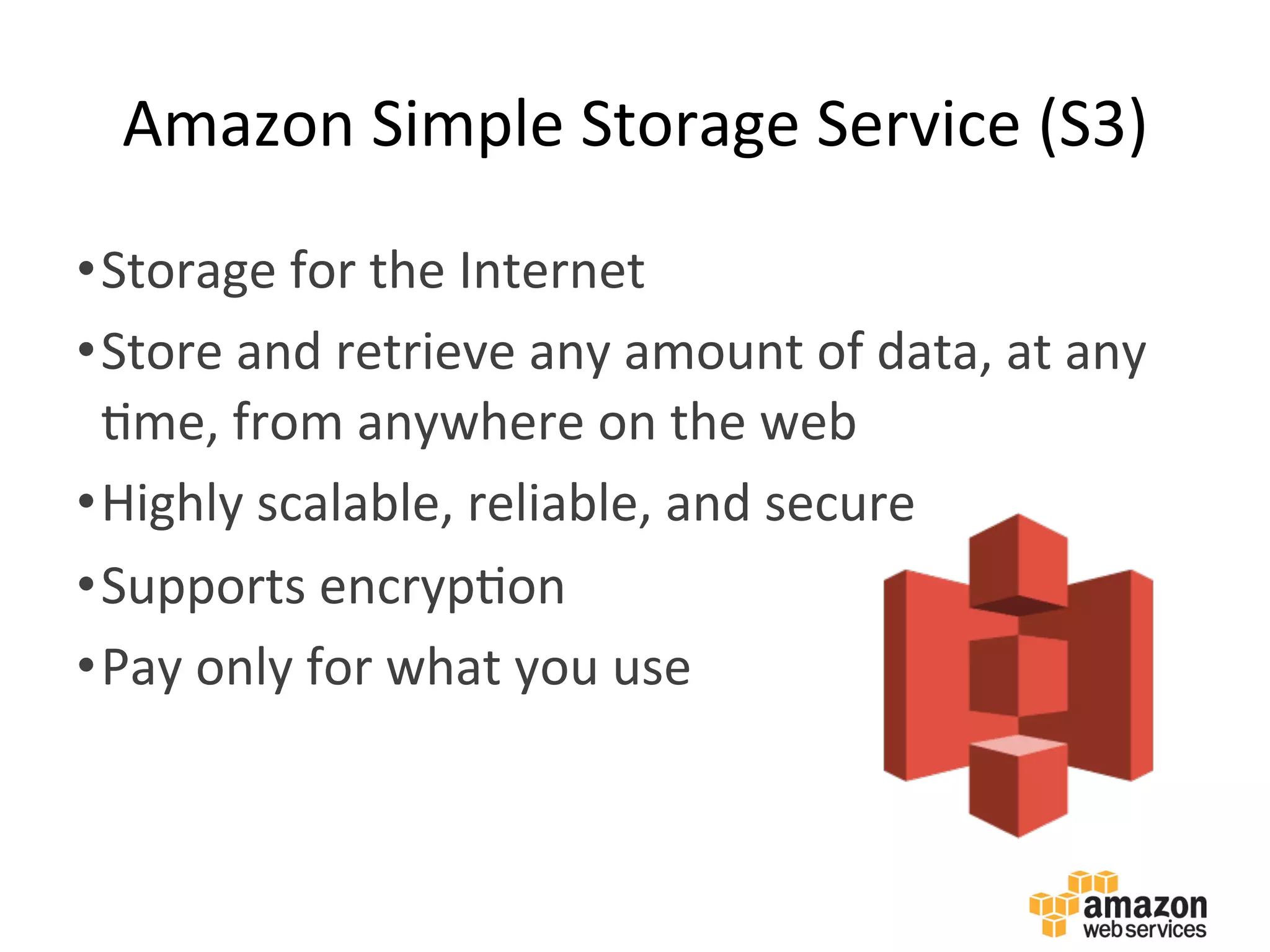 Amazon	
  Simple	
  Storage	
  Service	
  (S3)	
  
• Storage	
  for	
  the	
  Internet	
  	
  
• Store	
  and	
  retrieve	
  any	
  amount	
  of	
  data,	
  at	
  any	
  
:me,	
  from	
  anywhere	
  on	
  the	
  web	
  
• Highly	
  scalable,	
  reliable,	
  and	
  secure	
  
• Supports	
  encryp:on	
  
• Pay	
  only	
  for	
  what	
  you	
  use	
  
 