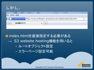 しかし、




index.htmlを直接指定する必要がある
→ S3 website hosting機能を用いると
   - ルートオブジェクト設定
   - エラーページ設定可能



           Copyright © 2011 Amazon Web Services
 